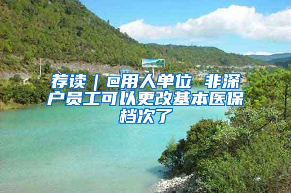 荐读｜@用人单位 非深户员工可以更改基本医保档次了