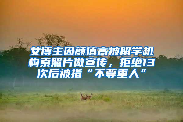 女博主因颜值高被留学机构索照片做宣传，拒绝13次后被指“不尊重人”