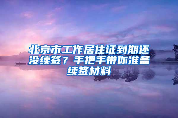北京市工作居住证到期还没续签？手把手带你准备续签材料
