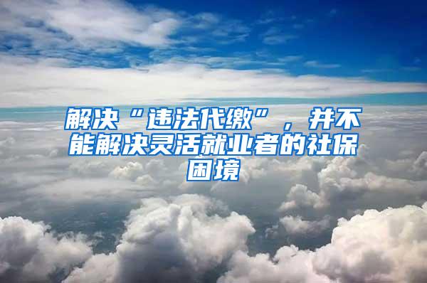 解决“违法代缴”，并不能解决灵活就业者的社保困境