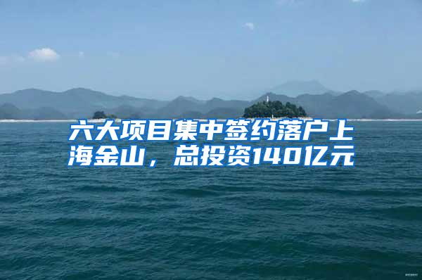 六大项目集中签约落户上海金山，总投资140亿元