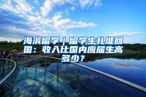 海滨留学｜留学生扎堆回国：收入比国内应届生高多少？