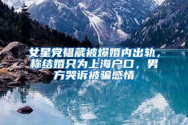 女星党韫葳被爆婚内出轨，称结婚只为上海户口，男方哭诉被骗感情