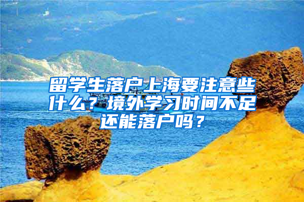 留学生落户上海要注意些什么？境外学习时间不足还能落户吗？