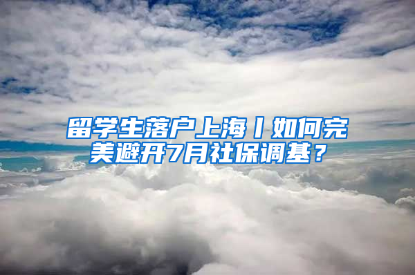 留学生落户上海丨如何完美避开7月社保调基？