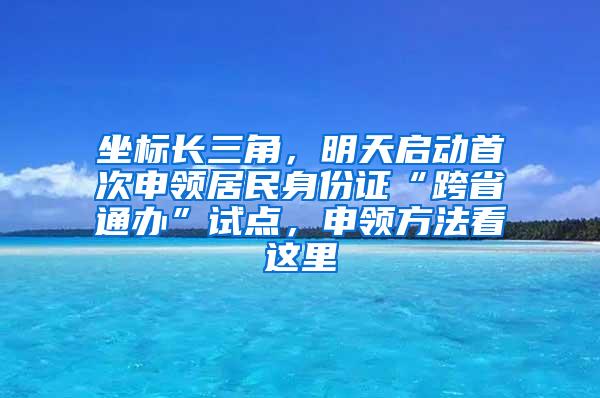 坐标长三角，明天启动首次申领居民身份证“跨省通办”试点，申领方法看这里