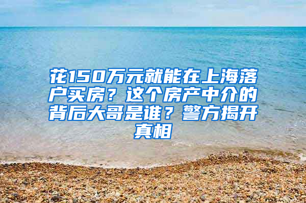 花150万元就能在上海落户买房？这个房产中介的背后大哥是谁？警方揭开真相