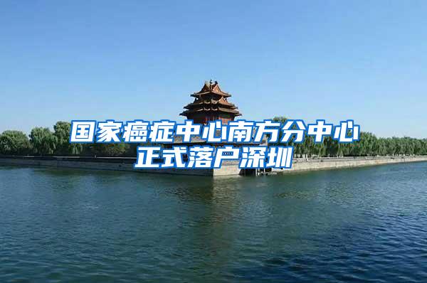 国家癌症中心南方分中心正式落户深圳