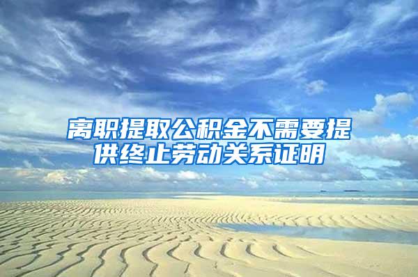 离职提取公积金不需要提供终止劳动关系证明