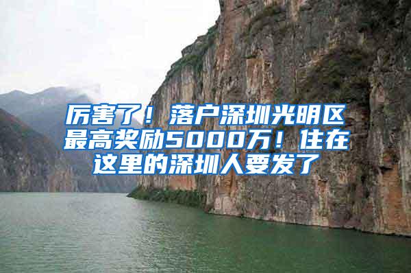 厉害了！落户深圳光明区最高奖励5000万！住在这里的深圳人要发了