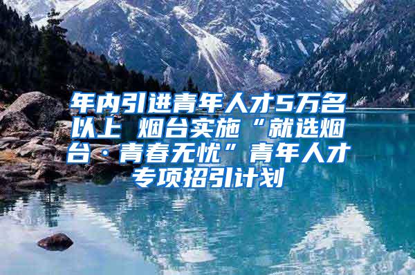 年内引进青年人才5万名以上 烟台实施“就选烟台·青春无忧”青年人才专项招引计划