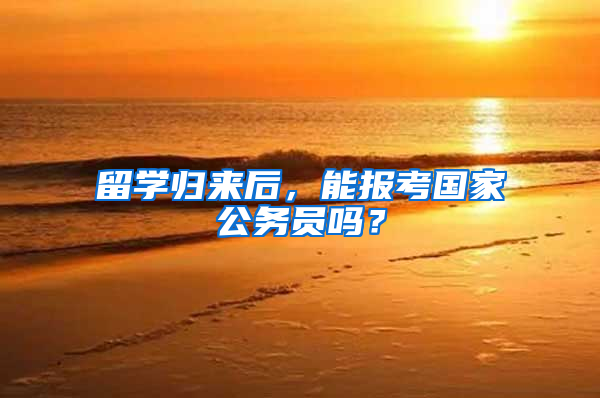 留学归来后，能报考国家公务员吗？