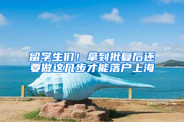 留学生们！拿到批复后还要做这几步才能落户上海
