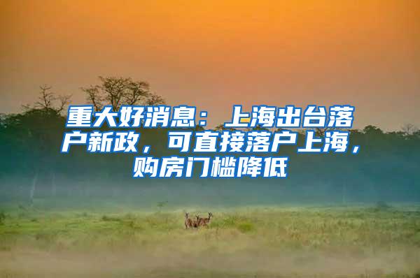 重大好消息：上海出台落户新政，可直接落户上海，购房门槛降低
