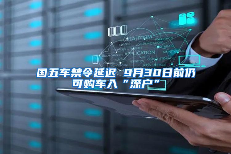 国五车禁令延迟 9月30日前仍可购车入“深户”