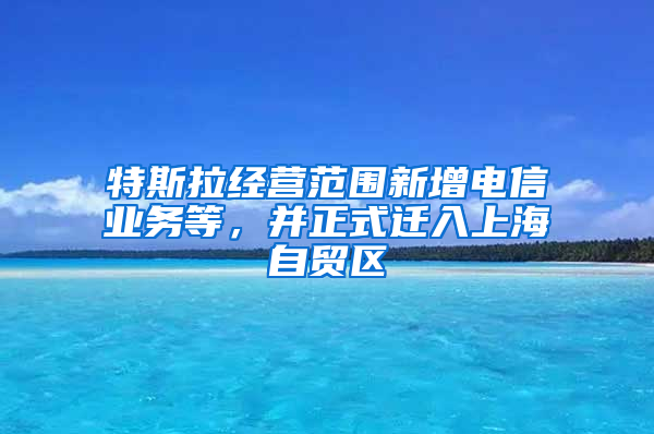 特斯拉经营范围新增电信业务等，并正式迁入上海自贸区