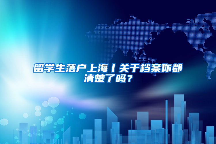 留学生落户上海丨关于档案你都清楚了吗？