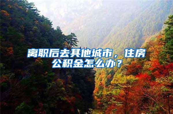 离职后去其他城市，住房公积金怎么办？