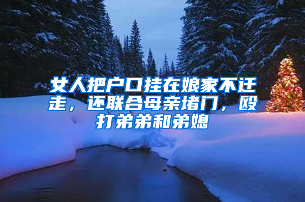 女人把户口挂在娘家不迁走，还联合母亲堵门，殴打弟弟和弟媳