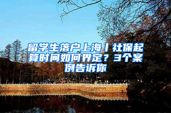 留学生落户上海丨社保起算时间如何界定？3个案例告诉你