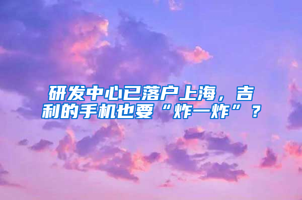 研发中心已落户上海，吉利的手机也要“炸一炸”？