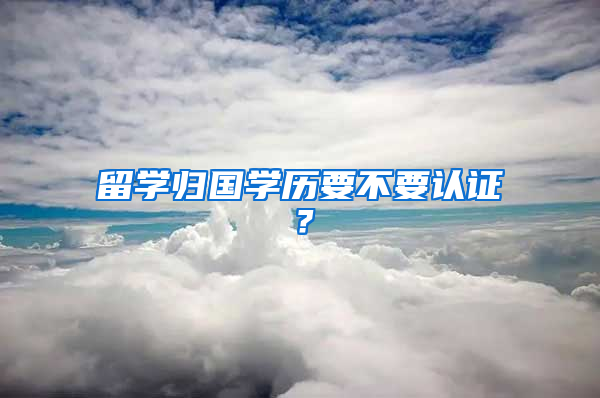 留学归国学历要不要认证？