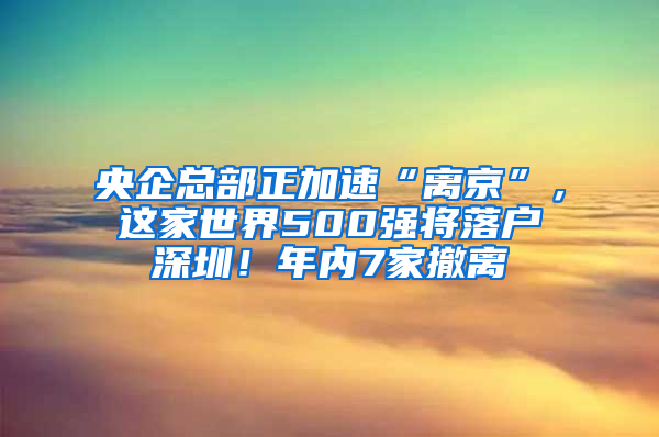 央企总部正加速“离京”，这家世界500强将落户深圳！年内7家撤离
