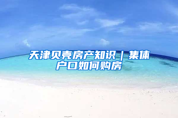 天津贝壳房产知识｜集体户口如何购房