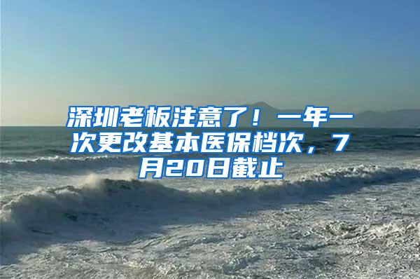 深圳老板注意了！一年一次更改基本医保档次，7月20日截止