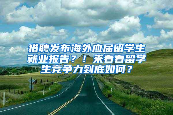 猎聘发布海外应届留学生就业报告？！来看看留学生竞争力到底如何？