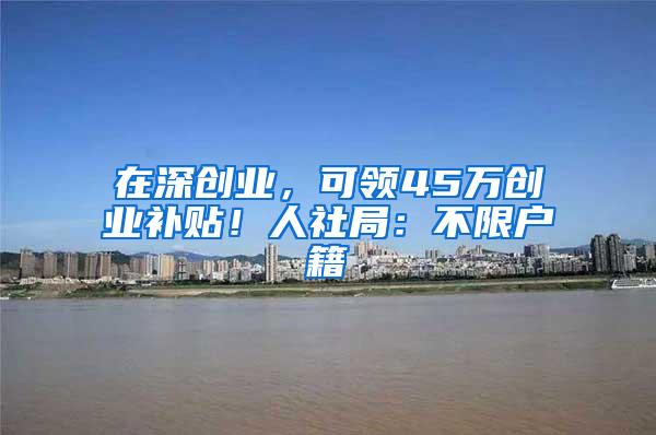 在深创业，可领45万创业补贴！人社局：不限户籍