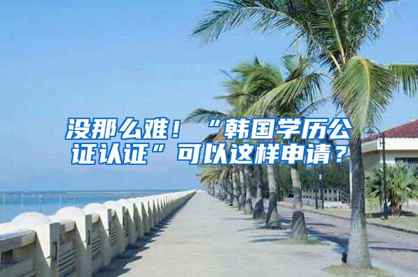 没那么难！“韩国学历公证认证”可以这样申请？