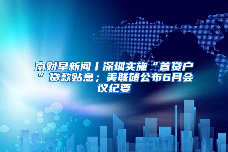 南财早新闻丨深圳实施“首贷户”贷款贴息；美联储公布6月会议纪要