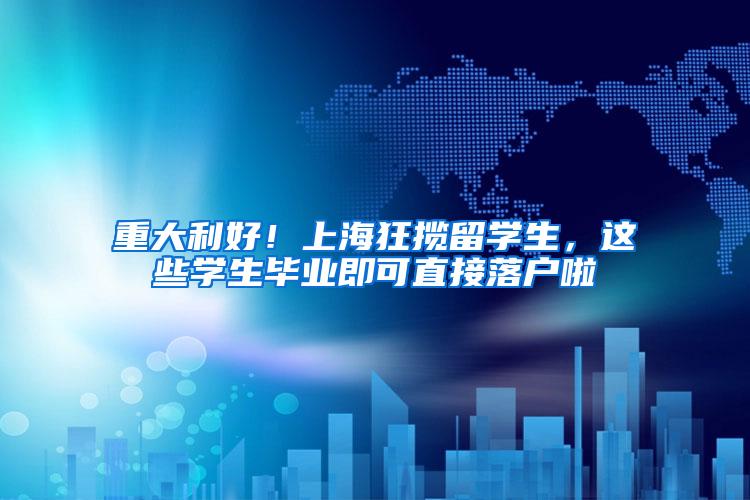 重大利好！上海狂揽留学生，这些学生毕业即可直接落户啦