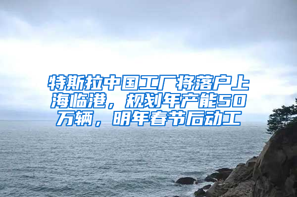 特斯拉中国工厂将落户上海临港，规划年产能50万辆，明年春节后动工