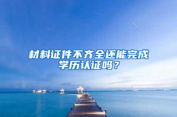 材料证件不齐全还能完成学历认证吗？