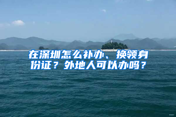 在深圳怎么补办、换领身份证？外地人可以办吗？