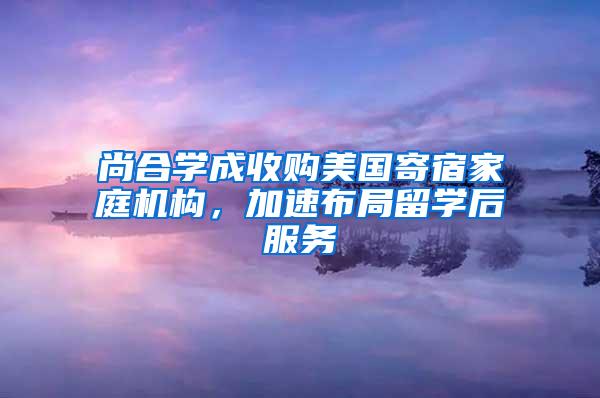 尚合学成收购美国寄宿家庭机构，加速布局留学后服务