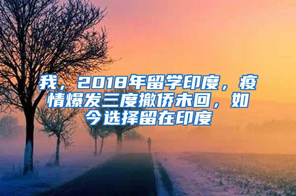 我，2018年留学印度，疫情爆发三度撤侨未回，如今选择留在印度