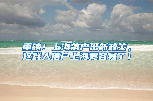 重磅！上海落户出新政策，这群人落户上海更容易了！
