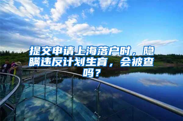 提交申请上海落户时，隐瞒违反计划生育，会被查吗？
