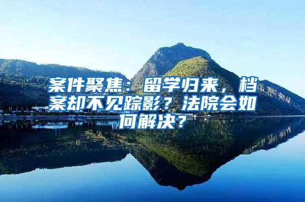 案件聚焦：留学归来，档案却不见踪影？法院会如何解决？