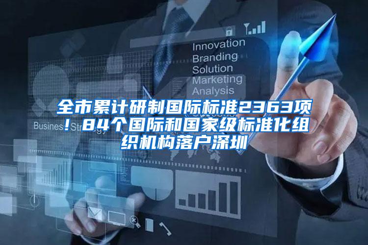 全市累计研制国际标准2363项！84个国际和国家级标准化组织机构落户深圳