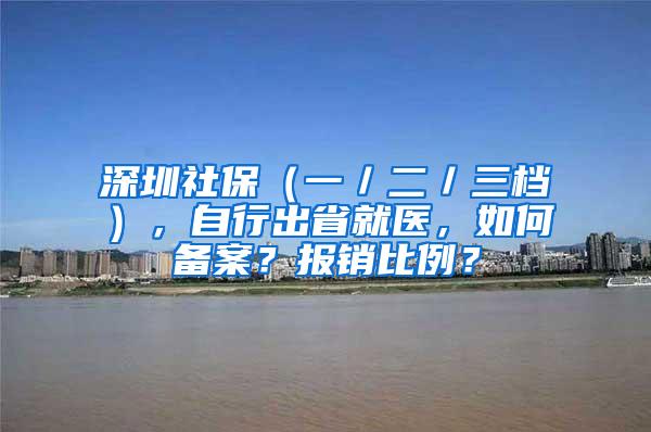 深圳社保（一／二／三档），自行出省就医，如何备案？报销比例？