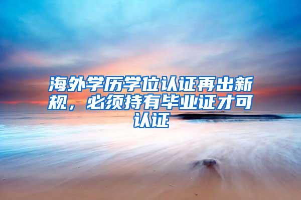 海外学历学位认证再出新规，必须持有毕业证才可认证