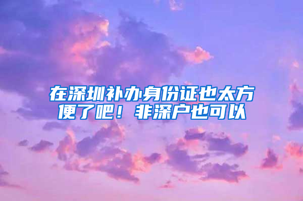 在深圳补办身份证也太方便了吧！非深户也可以