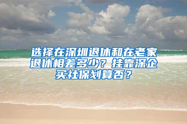 选择在深圳退休和在老家退休相差多少？挂靠深企买社保划算否？