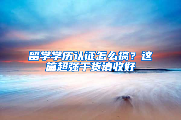 留学学历认证怎么搞？这篇超强干货请收好