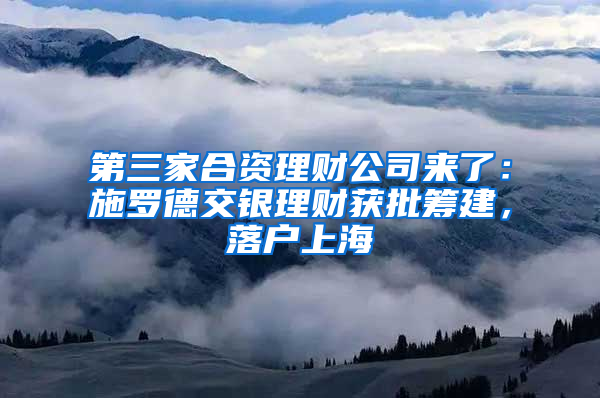 第三家合资理财公司来了：施罗德交银理财获批筹建，落户上海