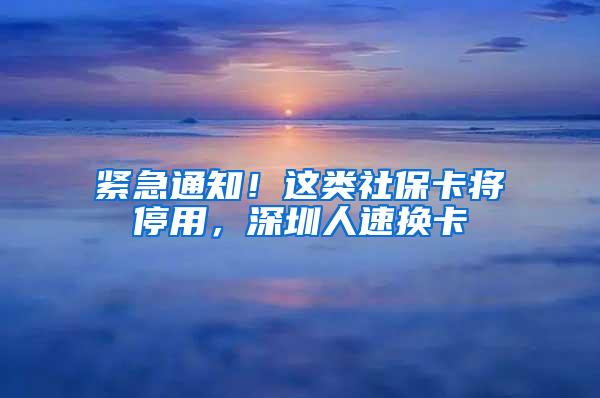 紧急通知！这类社保卡将停用，深圳人速换卡